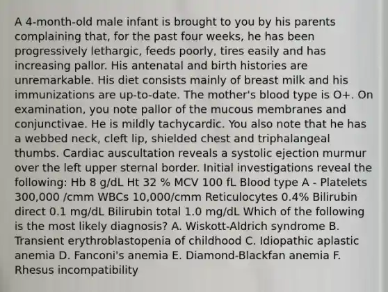 A 4-month-old male infant is brought to you by his parents complaining that, for the past four weeks, he has been progressively lethargic, feeds poorly, tires easily and has increasing pallor. His antenatal and birth histories are unremarkable. His diet consists mainly of breast milk and his immunizations are up-to-date. The mother's blood type is O+. On examination, you note pallor of the mucous membranes and conjunctivae. He is mildly tachycardic. You also note that he has a webbed neck, cleft lip, shielded chest and triphalangeal thumbs. Cardiac auscultation reveals a systolic ejection murmur over the left upper sternal border. Initial investigations reveal the following: Hb 8 g/dL Ht 32 % MCV 100 fL Blood type A - Platelets 300,000 /cmm WBCs 10,000/cmm Reticulocytes 0.4% Bilirubin direct 0.1 mg/dL Bilirubin total 1.0 mg/dL Which of the following is the most likely diagnosis? A. Wiskott-Aldrich syndrome B. Transient erythroblastopenia of childhood C. Idiopathic aplastic anemia D. Fanconi's anemia E. Diamond-Blackfan anemia F. Rhesus incompatibility