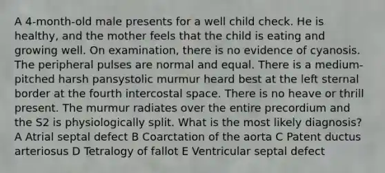 A 4-month-old male presents for a well child check. He is healthy, and the mother feels that the child is eating and growing well. On examination, there is no evidence of cyanosis. The peripheral pulses are normal and equal. There is a medium-pitched harsh pansystolic murmur heard best at the left sternal border at the fourth intercostal space. There is no heave or thrill present. The murmur radiates over the entire precordium and the S2 is physiologically split. What is the most likely diagnosis? A Atrial septal defect B Coarctation of the aorta C Patent ductus arteriosus D Tetralogy of fallot E Ventricular septal defect