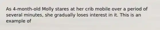 As 4-month-old Molly stares at her crib mobile over a period of several minutes, she gradually loses interest in it. This is an example of