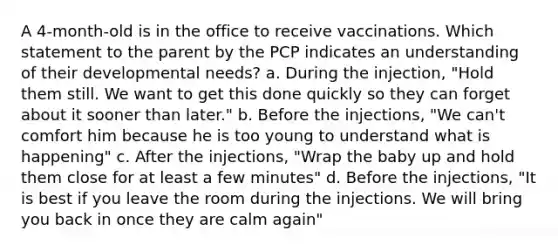 A 4-month-old is in the office to receive vaccinations. Which statement to the parent by the PCP indicates an understanding of their developmental needs? a. During the injection, "Hold them still. We want to get this done quickly so they can forget about it sooner than later." b. Before the injections, "We can't comfort him because he is too young to understand what is happening" c. After the injections, "Wrap the baby up and hold them close for at least a few minutes" d. Before the injections, "It is best if you leave the room during the injections. We will bring you back in once they are calm again"