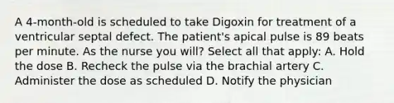 A 4-month-old is scheduled to take Digoxin for treatment of a ventricular septal defect. The patient's apical pulse is 89 beats per minute. As the nurse you will? Select all that apply: A. Hold the dose B. Recheck the pulse via the brachial artery C. Administer the dose as scheduled D. Notify the physician