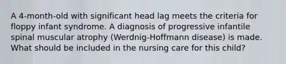 A 4-month-old with significant head lag meets the criteria for floppy infant syndrome. A diagnosis of progressive infantile spinal muscular atrophy (Werdnig-Hoffmann disease) is made. What should be included in the nursing care for this child?