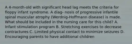 A 4-month-old with significant head lag meets the criteria for floppy infant syndrome. A diag- nosis of progressive infantile spinal muscular atrophy (Werdnig-Hoffmann disease) is made. What should be included in the nursing care for this child? A. Infant stimulation program B. Stretching exercises to decrease contractures C. Limited physical contact to minimize seizures D. Encouraging parents to have additional children