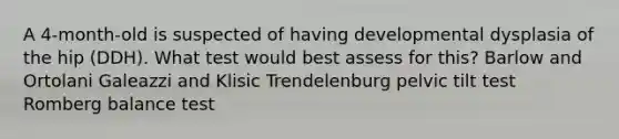 A 4-month-old is suspected of having developmental dysplasia of the hip (DDH). What test would best assess for this? Barlow and Ortolani Galeazzi and Klisic Trendelenburg pelvic tilt test Romberg balance test