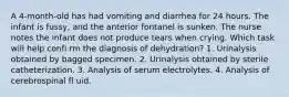 A 4-month-old has had vomiting and diarrhea for 24 hours. The infant is fussy, and the anterior fontanel is sunken. The nurse notes the infant does not produce tears when crying. Which task will help confi rm the diagnosis of dehydration? 1. Urinalysis obtained by bagged specimen. 2. Urinalysis obtained by sterile catheterization. 3. Analysis of serum electrolytes. 4. Analysis of cerebrospinal fl uid.