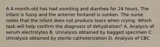 A 4-month-old has had vomiting and diarrhea for 24 hours. The infant is fussy and the anterior fontanel is sunken. The nurse notes that the infant does not produce tears when crying. Which task will help confirm the diagnosis of dehydration? A. Analysis of serum electrolytes B. Urinalysis obtained by bagged specimen C. Urinalysis obtained by sterile catheterization D. Analysis of CBC