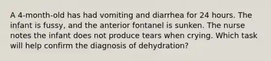 A 4-month-old has had vomiting and diarrhea for 24 hours. The infant is fussy, and the anterior fontanel is sunken. The nurse notes the infant does not produce tears when crying. Which task will help confirm the diagnosis of dehydration?