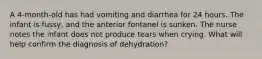 A 4-month-old has had vomiting and diarrhea for 24 hours. The infant is fussy, and the anterior fontanel is sunken. The nurse notes the infant does not produce tears when crying. What will help confirm the diagnosis of dehydration?