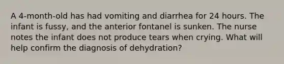 A 4-month-old has had vomiting and diarrhea for 24 hours. The infant is fussy, and the anterior fontanel is sunken. The nurse notes the infant does not produce tears when crying. What will help confirm the diagnosis of dehydration?