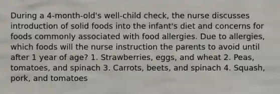 During a 4-month-old's well-child check, the nurse discusses introduction of solid foods into the infant's diet and concerns for foods commonly associated with food allergies. Due to allergies, which foods will the nurse instruction the parents to avoid until after 1 year of age? 1. Strawberries, eggs, and wheat 2. Peas, tomatoes, and spinach 3. Carrots, beets, and spinach 4. Squash, pork, and tomatoes