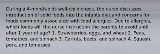 During a 4-month-olds well-child check, the nurse discusses introduction of solid foods into the infants diet and concerns for foods commonly associated with food allergies. Due to allergies, which foods will the nurse instruction the parents to avoid until after 1 year of age? 1. Strawberries, eggs, and wheat 2. Peas, tomatoes, and spinach 3. Carrots, beets, and spinach 4. Squash, pork, and tomatoes