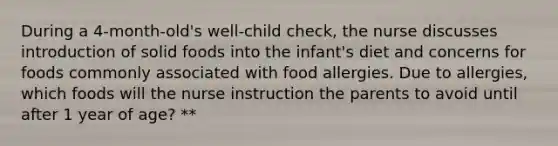 During a 4-month-old's well-child check, the nurse discusses introduction of solid foods into the infant's diet and concerns for foods commonly associated with food allergies. Due to allergies, which foods will the nurse instruction the parents to avoid until after 1 year of age? **