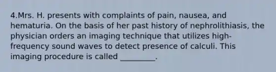 4.Mrs. H. presents with complaints of pain, nausea, and hematuria. On the basis of her past history of nephrolithiasis, the physician orders an imaging technique that utilizes high-frequency sound waves to detect presence of calculi. This imaging procedure is called _________.