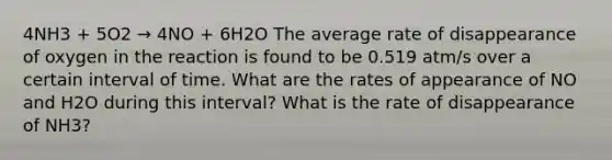 4NH3 + 5O2 → 4NO + 6H2O The average rate of disappearance of oxygen in the reaction is found to be 0.519 atm/s over a certain interval of time. What are the rates of appearance of NO and H2O during this interval? What is the rate of disappearance of NH3?