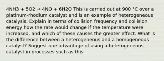 4NH3 + 5O2 → 4NO + 6H2O This is carried out at 900 °C over a platinum-rhodium catalyst and is an example of heterogeneous catalysis. Explain in terms of collision frequency and collision energy how the rate would change if the temperature were increased, and which of these causes the greater effect. What is the difference between a heterogeneous and a homogeneous catalyst? Suggest one advantage of using a heterogeneous catalyst in processes such as this