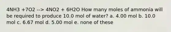 4NH3 +7O2 --> 4NO2 + 6H2O How many moles of ammonia will be required to produce 10.0 mol of water? a. 4.00 mol b. 10.0 mol c. 6.67 mol d. 5.00 mol e. none of these