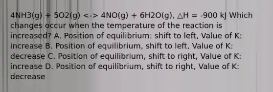 4NH3(g) + 5O2(g) 4NO(g) + 6H2O(g), △H = -900 kJ Which changes occur when the temperature of the reaction is increased? A. Position of equilibrium: shift to left, Value of K: increase B. Position of equilibrium, shift to left, Value of K: decrease C. Position of equilibrium, shift to right, Value of K: increase D. Position of equilibrium, shift to right, Value of K: decrease