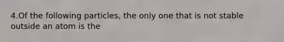 4.Of the following particles, the only one that is not stable outside an atom is the