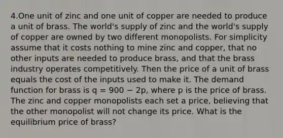 4.One unit of zinc and one unit of copper are needed to produce a unit of brass. The world's supply of zinc and the world's supply of copper are owned by two different monopolists. For simplicity assume that it costs nothing to mine zinc and copper, that no other inputs are needed to produce brass, and that the brass industry operates competitively. Then the price of a unit of brass equals the cost of the inputs used to make it. The demand function for brass is q = 900 − 2p, where p is the price of brass. The zinc and copper monopolists each set a price, believing that the other monopolist will not change its price. What is the equilibrium price of brass?