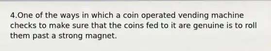 4.One of the ways in which a coin operated vending machine checks to make sure that the coins fed to it are genuine is to roll them past a strong magnet.