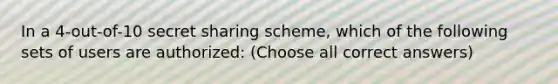 In a 4-out-of-10 secret sharing scheme, which of the following sets of users are authorized: (Choose all correct answers)