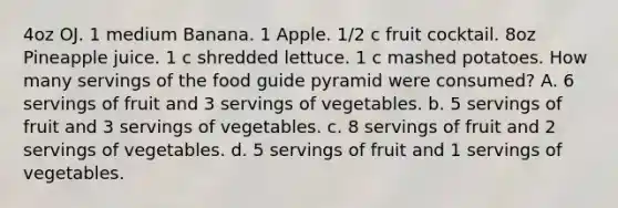 4oz OJ. 1 medium Banana. 1 Apple. 1/2 c fruit cocktail. 8oz Pineapple juice. 1 c shredded lettuce. 1 c mashed potatoes. How many servings of the food guide pyramid were consumed? A. 6 servings of fruit and 3 servings of vegetables. b. 5 servings of fruit and 3 servings of vegetables. c. 8 servings of fruit and 2 servings of vegetables. d. 5 servings of fruit and 1 servings of vegetables.