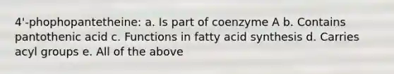 4'-phophopantetheine: a. Is part of coenzyme A b. Contains pantothenic acid c. Functions in fatty acid synthesis d. Carries acyl groups e. All of the above