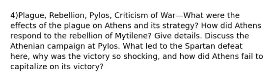 4)Plague, Rebellion, Pylos, Criticism of War—What were the effects of the plague on Athens and its strategy? How did Athens respond to the rebellion of Mytilene? Give details. Discuss the Athenian campaign at Pylos. What led to the Spartan defeat here, why was the victory so shocking, and how did Athens fail to capitalize on its victory?