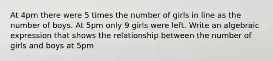 At 4pm there were 5 times the number of girls in line as the number of boys. At 5pm only 9 girls were left. Write an algebraic expression that shows the relationship between the number of girls and boys at 5pm