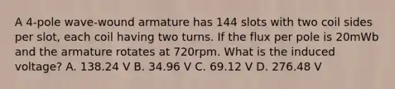 A 4-pole wave-wound armature has 144 slots with two coil sides per slot, each coil having two turns. If the flux per pole is 20mWb and the armature rotates at 720rpm. What is the induced voltage? A. 138.24 V B. 34.96 V C. 69.12 V D. 276.48 V