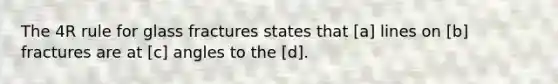 The 4R rule for glass fractures states that [a] lines on [b] fractures are at [c] angles to the [d].