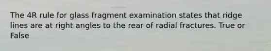 The 4R rule for glass fragment examination states that ridge lines are at right angles to the rear of radial fractures. True or False