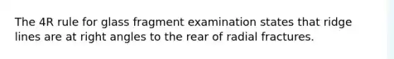 The 4R rule for glass fragment examination states that ridge lines are at right angles to the rear of radial fractures.