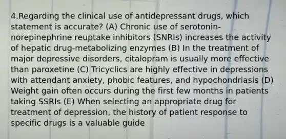 4.Regarding the clinical use of antidepressant drugs, which statement is accurate? (A) Chronic use of serotonin-norepinephrine reuptake inhibitors (SNRIs) increases the activity of hepatic drug-metabolizing enzymes (B) In the treatment of major depressive disorders, citalopram is usually more effective than paroxetine (C) Tricyclics are highly effective in depressions with attendant anxiety, phobic features, and hypochondriasis (D) Weight gain often occurs during the first few months in patients taking SSRIs (E) When selecting an appropriate drug for treatment of depression, the history of patient response to specific drugs is a valuable guide