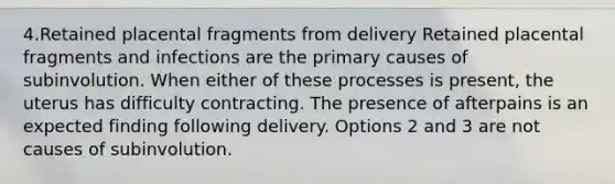 4.Retained placental fragments from delivery Retained placental fragments and infections are the primary causes of subinvolution. When either of these processes is present, the uterus has difficulty contracting. The presence of afterpains is an expected finding following delivery. Options 2 and 3 are not causes of subinvolution.