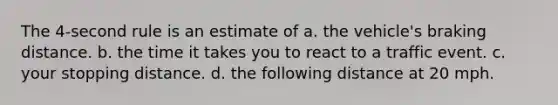 The 4-second rule is an estimate of a. the vehicle's braking distance. b. the time it takes you to react to a traffic event. c. your stopping distance. d. the following distance at 20 mph.