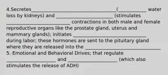 4.Secretes____________________________________(____________ water loss by kidneys) and ________________________ (stimulates ___________________________ contractions in both male and female reproductive organs like the prostate gland, uterus and mammary glands); initiates _______________________________ during labor; these hormones are sent to the pituitary gland where they are released into the ________________________________ 5. Emotional and Behavioral Drives; that regulate _____________________ and _____________________ (which also stimulates the release of ADH)