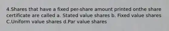 4.Shares that have a fixed per-share amount printed onthe share certificate are called a. Stated value shares b. Fixed value shares C.Uniform value shares d.Par value shares