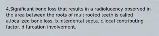 4.Significant bone loss that results in a radiolucency observed in the area between the roots of multirooted teeth is called a.localized bone loss. b.interdental septa. c.local contributing factor. d.furcation involvement.