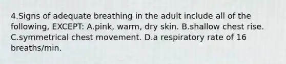 4.Signs of adequate breathing in the adult include all of the following, EXCEPT: A.pink, warm, dry skin. B.shallow chest rise. C.symmetrical chest movement. D.a respiratory rate of 16 breaths/min.