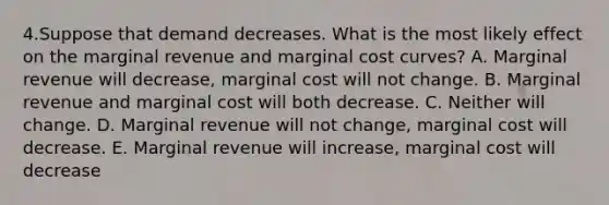 4.Suppose that demand decreases. What is the most likely effect on the marginal revenue and marginal cost curves? A. Marginal revenue will decrease, marginal cost will not change. B. Marginal revenue and marginal cost will both decrease. C. Neither will change. D. Marginal revenue will not change, marginal cost will decrease. E. Marginal revenue will increase, marginal cost will decrease