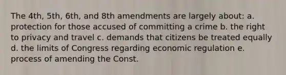 The 4th, 5th, 6th, and 8th amendments are largely about: a. protection for those accused of committing a crime b. the right to privacy and travel c. demands that citizens be treated equally d. the limits of Congress regarding economic regulation e. process of amending the Const.