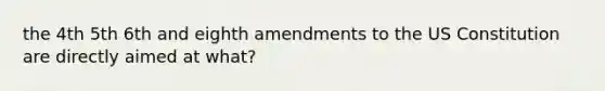 the 4th 5th 6th and eighth amendments to the US Constitution are directly aimed at what?