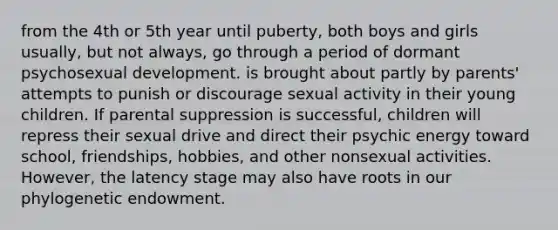 from the 4th or 5th year until puberty, both boys and girls usually, but not always, go through a period of dormant psychosexual development. is brought about partly by parents' attempts to punish or discourage sexual activity in their young children. If parental suppression is successful, children will repress their sexual drive and direct their psychic energy toward school, friendships, hobbies, and other nonsexual activities. However, the latency stage may also have roots in our phylogenetic endowment.