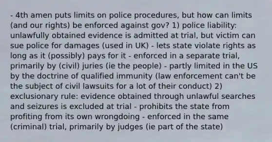 - 4th amen puts limits on police procedures, but how can limits (and our rights) be enforced against gov? 1) police liability: unlawfully obtained evidence is admitted at trial, but victim can sue police for damages (used in UK) - lets state violate rights as long as it (possibly) pays for it - enforced in a separate trial, primarily by (civil) juries (ie the people) - partly limited in the US by the doctrine of qualified immunity (law enforcement can't be the subject of civil lawsuits for a lot of their conduct) 2) exclusionary rule: evidence obtained through unlawful searches and seizures is excluded at trial - prohibits the state from profiting from its own wrongdoing - enforced in the same (criminal) trial, primarily by judges (ie part of the state)