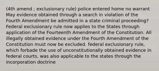 (4th amend ; exclusionary rule) police entered home no warrant May evidence obtained through a search in violation of the Fourth Amendment be admitted in a state criminal proceeding? Federal exclusionary rule now applies to the States through application of the Fourteenth Amendment of the Constitution. All illegally obtained evidence under the Fourth Amendment of the Constitution must now be excluded. federal exclusionary rule, which forbade the use of unconstitutionally obtained evidence in federal courts, was also applicable to the states through the incorporation doctrine