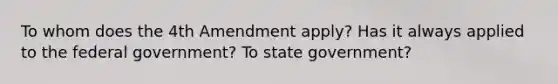 To whom does the 4th Amendment apply? Has it always applied to the federal government? To state government?