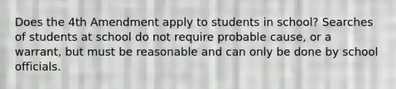 Does the 4th Amendment apply to students in school? Searches of students at school do not require probable cause, or a warrant, but must be reasonable and can only be done by school officials.