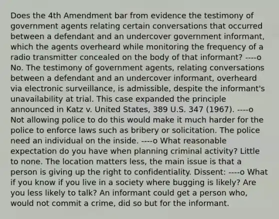 Does the 4th Amendment bar from evidence the testimony of government agents relating certain conversations that occurred between a defendant and an undercover government informant, which the agents overheard while monitoring the frequency of a radio transmitter concealed on the body of that informant? ----o No. The testimony of government agents, relating conversations between a defendant and an undercover informant, overheard via electronic surveillance, is admissible, despite the informant's unavailability at trial. This case expanded the principle announced in Katz v. United States, 389 U.S. 347 (1967). ----o Not allowing police to do this would make it much harder for the police to enforce laws such as bribery or solicitation. The police need an individual on the inside. ----o What reasonable expectation do you have when planning criminal activity? Little to none. The location matters less, the main issue is that a person is giving up the right to confidentiality. Dissent: ----o What if you know if you live in a society where bugging is likely? Are you less likely to talk? An informant could get a person who, would not commit a crime, did so but for the informant.