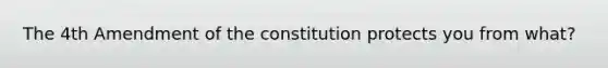 The 4th Amendment of the constitution protects you from what?